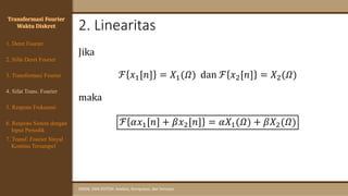 2. Linearitas
SINYAL DAN SISTEM: Analisis, Komputasi, dan Simulasi
Jika
ℱ 𝑥1[𝑛] = 𝑋1(𝛺) dan ℱ 𝑥2[𝑛] = 𝑋2(𝛺)
maka
ℱ 𝛼𝑥1[𝑛] + 𝛽𝑥2[𝑛] = 𝛼𝑋1(𝛺) + 𝛽𝑋2(𝛺)
Transformasi Fourier
Waktu Diskret
4. Sifat Trans. Fourier
5. Respons Frekuensi
1. Deret Fourier
2. Sifat Deret Fourier
3. Transformasi Fourier
6. Respons Sistem dengan
Input Periodik
7. Transf. Fourier Sinyal
Kontinu Tersampel
 