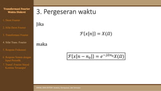 3. Pergeseran waktu
SINYAL DAN SISTEM: Analisis, Komputasi, dan Simulasi
Jika
ℱ 𝑥[𝑛] = 𝑋(𝛺)
maka
ℱ 𝑥 𝑛 − 𝑛0 = 𝑒−𝑗𝛺𝑛0𝑋(𝛺)
Transformasi Fourier
Waktu Diskret
4. Sifat Trans. Fourier
5. Respons Frekuensi
1. Deret Fourier
2. Sifat Deret Fourier
3. Transformasi Fourier
6. Respons Sistem dengan
Input Periodik
7. Transf. Fourier Sinyal
Kontinu Tersampel
 
