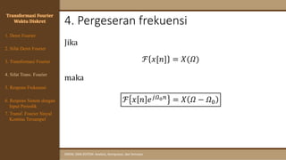 4. Pergeseran frekuensi
SINYAL DAN SISTEM: Analisis, Komputasi, dan Simulasi
Jika
ℱ 𝑥[𝑛] = 𝑋(𝛺)
maka
ℱ 𝑥 𝑛 𝑒𝑗𝛺0𝑛 = 𝑋 𝛺 − 𝛺0
Transformasi Fourier
Waktu Diskret
4. Sifat Trans. Fourier
5. Respons Frekuensi
1. Deret Fourier
2. Sifat Deret Fourier
3. Transformasi Fourier
6. Respons Sistem dengan
Input Periodik
7. Transf. Fourier Sinyal
Kontinu Tersampel
 