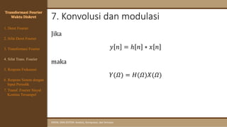 7. Konvolusi dan modulasi
SINYAL DAN SISTEM: Analisis, Komputasi, dan Simulasi
Transformasi Fourier
Waktu Diskret
4. Sifat Trans. Fourier
5. Respons Frekuensi
1. Deret Fourier
2. Sifat Deret Fourier
3. Transformasi Fourier
6. Respons Sistem dengan
Input Periodik
7. Transf. Fourier Sinyal
Kontinu Tersampel
Jika
𝑦 𝑛 = ℎ 𝑛 ∗ 𝑥 𝑛
maka
𝑌(𝛺) = 𝐻(𝛺)𝑋(𝛺)
 