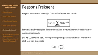 Respons Frekuensi
SINYAL DAN SISTEM: Analisis, Komputasi, dan Simulasi
Respons Frekuensi atau Fungsi Transfer Sinusoidal dari sistem.
𝐻(𝛺) = ෍
𝑘=−∞
∞
ℎ[𝑘] 𝑒−𝑗𝛺𝑘
Perhatikan bahwa respons frekuensi tidak lain merupakan transformasi Fourier
dari respons impuls.
Jika 𝑋(𝛺), 𝑌(𝛺) dan 𝐻(𝛺) masing-masing merupakan transformasi Fourier dari
𝑥[𝑛], 𝑦[𝑛] dan ℎ[𝑛], maka
𝐻(𝛺) =
𝑌(𝛺)
𝑋(𝛺)
Transformasi Fourier
Waktu Diskret
4. Sifat Trans. Fourier
5. Respons Frekuensi
1. Deret Fourier
2. Sifat Deret Fourier
3. Transformasi Fourier
6. Respons Sistem dengan
Input Periodik
7. Transf. Fourier Sinyal
Kontinu Tersampel
 