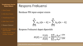 Respons Frekuensi
SINYAL DAN SISTEM: Analisis, Komputasi, dan Simulasi
Transformasi Fourier
Waktu Diskret
4. Sifat Trans. Fourier
5. Respons Frekuensi
1. Deret Fourier
2. Sifat Deret Fourier
3. Transformasi Fourier
6. Respons Sistem dengan
Input Periodik
7. Transf. Fourier Sinyal
Kontinu Tersampel
Berdasar PB input-output sistem
෍
𝑘=0
𝑁
𝑎𝑘 𝑦[𝑛 − 𝑘] = ෍
𝑘=0
𝑀
𝑏𝑘𝑥[𝑛 − 𝑘]
Respons Frekuensi dapat diperoleh
𝐻(𝛺) =
𝑌(𝛺)
𝑋(𝛺)
=
σ𝑘=0
𝑀
𝑏𝑘𝑒−𝑗Ω𝑘
σ𝑘=0
𝑁
𝑎𝑘𝑒−𝑗Ω𝑘
 