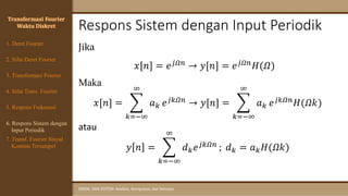 Respons Sistem dengan Input Periodik
SINYAL DAN SISTEM: Analisis, Komputasi, dan Simulasi
Jika
𝑥[𝑛] = 𝑒𝑗𝛺𝑛 → 𝑦[𝑛] = 𝑒𝑗𝛺𝑛𝐻(𝛺)
Maka
𝑥[𝑛] = ෍
𝑘=−∞
∞
𝑎𝑘 𝑒𝑗𝑘𝛺𝑛
→ 𝑦[𝑛] = ෍
𝑘=−∞
∞
𝑎𝑘 𝑒𝑗𝑘𝛺𝑛
𝐻(𝛺𝑘)
atau
𝑦 𝑛 = ෍
𝑘=−∞
∞
𝑑𝑘𝑒𝑗𝑘𝛺𝑛 ; 𝑑𝑘 = 𝑎𝑘𝐻(𝛺𝑘)
Transformasi Fourier
Waktu Diskret
4. Sifat Trans. Fourier
5. Respons Frekuensi
1. Deret Fourier
2. Sifat Deret Fourier
3. Transformasi Fourier
6. Respons Sistem dengan
Input Periodik
7. Transf. Fourier Sinyal
Kontinu Tersampel
 
