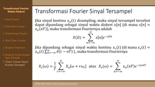 Transformasi Fourier Sinyal Tersampel
SINYAL DAN SISTEM: Analisis, Komputasi, dan Simulasi
Jika sinyal kontinu 𝑥𝑎(𝑡) disampling, maka sinyal tersampel tersebut
dapat dipandang sebagai sinyal waktu diskret 𝑥[𝑛] (di mana 𝑥 𝑛 =
𝑥𝑎 𝑛𝑇 ), maka transformasi Fouriernya adalah
𝑋(𝛺) = ෍
𝑛=−∞
∞
𝑥 𝑛 𝑒−𝑗𝛺𝑛
Jika dipandang sebagai sinyal waktu kontinu 𝑥𝑠(𝑡) (di mana 𝑥𝑠 𝑡 =
𝑥𝑎(𝑡) σ𝑛=−∞
∞ 𝛿 𝑡 − 𝑛𝑇 )., maka transformasi Fouriernya
𝑋𝑠 𝜔 =
1
𝑇
෍
𝑟=−∞
∞
𝑋𝑎 𝜔 + 𝑟𝜔𝑠 atau 𝑋𝑠(𝜔) = ෍
𝑛=−∞
∞
𝑥𝑎 𝑛𝑇 𝑒−𝑗𝜔𝑛𝑇
Transformasi Fourier
Waktu Diskret
4. Sifat Trans. Fourier
5. Respons Frekuensi
1. Deret Fourier
2. Sifat Deret Fourier
3. Transformasi Fourier
6. Respons Sistem dengan
Input Periodik
7. Transf. Fourier Sinyal
Kontinu Tersampel
 