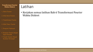 Latihan
SINYAL DAN SISTEM: Analisis, Komputasi, dan Simulasi
• Kerjakan semua latihan Bab 6 Transformasi Fourier
Waktu Diskret
Transformasi Fourier
Waktu Diskret
4. Sifat Trans. Fourier
5. Respons Frekuensi
1. Deret Fourier
2. Sifat Deret Fourier
3. Transformasi Fourier
6. Respons Sistem dengan
Input Periodik
7. Transf. Fourier Sinyal
Kontinu Tersampel
 