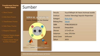Sumber
SINYAL DAN SISTEM: Analisis, Komputasi, dan Simulasi
Penulis Yusuf Bilfaqih Ali Fatoni Achmad Jazidie
Institusi Institut Teknologi Sepuluh Nopember
Kategori Buku Ajar
Bidang Ilmu Teknik
ISBN 9786230269219
Penerbit Deepublish
Ukuran 17.5×25 cm
Halaman xxxv, 376 hlm
Jenis Cover Softcover
Tahun 2023
Transformasi Fourier
Waktu Diskret
4. Sifat Trans. Fourier
5. Respons Frekuensi
1. Deret Fourier
2. Sifat Deret Fourier
3. Transformasi Fourier
6. Respons Sistem dengan
Input Periodik
7. Transf. Fourier Sinyal
Kontinu Tersampel
 