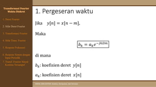 1. Pergeseran waktu
SINYAL DAN SISTEM: Analisis, Komputasi, dan Simulasi
Transformasi Fourier
Waktu Diskret
Jika 𝑦[𝑛] = 𝑥[𝑛 − 𝑚],
Maka
𝑏𝑘 = 𝑎𝑘𝑒−𝑗𝑘𝛺𝑚
di mana
𝑏𝑘: koefisien deret 𝑦[𝑛]
𝑎𝑘: koefisien deret 𝑥[𝑛]
4. Sifat Trans. Fourier
5. Respons Frekuensi
1. Deret Fourier
2. Sifat Deret Fourier
3. Transformasi Fourier
6. Respons Sistem dengan
Input Periodik
7. Transf. Fourier Sinyal
Kontinu Tersampel
 