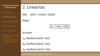 2. Linearitas
SINYAL DAN SISTEM: Analisis, Komputasi, dan Simulasi
Transformasi Fourier
Waktu Diskret
Jika 𝑧[𝑛] = 𝛼𝑥[𝑛] + 𝛽𝑦[𝑛]
Maka
𝑐𝑘 = 𝛼𝑎𝑘 + 𝛽𝑏𝑘
di mana
𝑐𝑘: koefisien deret 𝑧[𝑛]
𝑏𝑘: koefisien deret 𝑦[𝑛]
𝑎𝑘: koefisien deret 𝑥[𝑛]
4. Sifat Trans. Fourier
5. Respons Frekuensi
1. Deret Fourier
2. Sifat Deret Fourier
3. Transformasi Fourier
6. Respons Sistem dengan
Input Periodik
7. Transf. Fourier Sinyal
Kontinu Tersampel
 