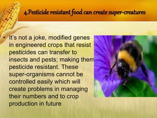 4.Pesticide resistant foodcan create super-creatures
• It’s not a joke, modified genes
in engineered crops that resist
pesticides can transfer to
insects and pests; making them
pesticide resistant. These
super-organisms cannot be
controlled easily which will
create problems in managing
their numbers and to crop
production in future
 