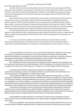 La transición a la democracia (1975-1982)

por la UCD y secundadas por el PSOE.
Con dicho triunfo comienza la crisis del partido ante su división interna y por la gran oposición del PSOE a
Suárez, por lo que este dimite y es sustituido por otro miembro de su partido, Leopoldo Calvo Sotelo. En esos años,
ETA llevó a cabo terribles atentados (casi 100 españoles asesinados en el año 1980), lo que provocó descontento
social que fue aprovechado por el coronel Antonio Tejero para dar un golpe de Estado el 23 de febrero de 1981
(conocido como 23-F).
Calvo Sotelo intentó reconducir la situación política, pero no pudo con el deterioro interno del partido. No
obstante, llevó a cabo una intensa política exterior que llevó a España a ingresar en la OTAN (para facilitar el
posterior ingreso en la CEE), mientras que el PSOE se opuso a la incorporación a la OTAN (esta opinión cambia al
llegar al poder y se sometió a referéndum) y al mantenimiento de las bases norteamericanas en España. También
incluyó en la Constitución la Ley de Divorcio y realizó una política antiterrorista marcada por el 23F, aunque después
se concluye el proceso autonómico con la LOAPA (Ley Orgánica de Armonización del Proceso Autonómico).
La crisis del partido llevó a Sotelo a adelantar las elecciones generales a octubre de 1982, en las que se
produjo el triunfo electoral del PSOE, constituyendo para muchos expertos el final de la Transición. La hegemonía del
PSOE en el poder duró interrumpidamente hasta marzo de 1996, cuando fue desbancado en las elecciones por el
Partido Popular.
En conclusión, la Transicion española ha servido como modelo pues se pudo implantar un Estado
democrático de forma pacífica tras una dictadura, para lo cual la figura del monarca y la Constitución fueron
fundamentales. Superando dificultades como el terrorismo, intentos golpistas y la crisis económica, entre otras.

La transición española a la democracia tuvo como hecho fundamental la elaboración de un texto
constitucional, realizada por primera vez en nuestro país mediante el consenso entre los partidos
democráticos (pactada, y no partidista). Esta Ley de Leyes sustituyó las viejas leyes franquistas, siendo la
base legal del nuevo Estado, un Estado descentralizado que a partir de ahora sería llamado de las
Autonomías. Ha sido la base de la Transición y de la Democracia española.
Para el diseño de esta se creó una comisión constitucional, cuyos integrantes son conocidos como
los “padres de la Constitución” de partidos diferentes: UCD (3 miembros) y el resto de AP, PSOE, PCE y CIU.
Es importante resaltar que el PNV se abstuvo al no haber en la comisión ningún miembro del partido.
La constitución de 1978 fue creada durante el gobierno de Adolfo Suárez. Es una de las
constituciones más largas y resulta a veces algo inconcreto. Sus características más importantes son su
carácter progresista, su ambigüedad y su carácter consensuado.
Esta constitución define al país como un “Estado social y democrático de derecho”, así mismo
proclama unas libertades ciudadanas (se declara el Estado aconfesional y se estableció la mayoría de edad
a los 18 años), el derecho a una justa distribución de la riqueza, a participar libremente en la vida política, a
una ciudadanía, a un pluralismo político, a una libertad de mercado y a una garantía de libertad e igualdad
por parte del Estado. Durante la elaboración del texto constitucional hubo discrepancias en tres puntos tan
importantes como la abolición de la pena de muerte, la introducción del aborto y la libertad de enseñanza.
La Constitución contempla una serie de instituciones fundamentales, defendiendo la división de
poderes, como La Corona (símbolo de la unidad de España y regulador de las instituciones), las cortes
generales (bicamerales: Congreso de Diputados y Senado), el gobierno (ejerce el poder ejecutivo y dirige la
política interior y exterior), el poder judicial (Tribunal Supremo y Tribunal Constitucional).
En ella también se recoge el derecho a la autonomía. El camino hacia las autonomías tuvo dos
etapas: la primera fue la de las preautonomías y en la segunda etapa se regulaban definitivamente en la
Constitución.
Primero se concedieron a las autonomías históricas entre 1977 y 1978: Cataluña fue la primera, su
presidente Josep Tarradellas regresó del exilio y restableció la Generalitat ;El País Vasco tuvo el proceso

 