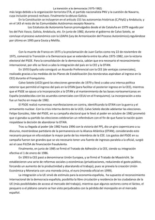 La transición a la democracia (1975-1982)

más largo debido a la organización terrorista ETA, el partido nacionalista PNV y la cuestión de Navarra,
cuya inclusión provocó rechazo. Finalmente la obtuvo Galicia.
En la Constitución se incluyeron en el artículo 151 las autonomías históricas (C,PVyG) y Andalucía, y
en el 143 el resto de las Comunidades Autónomas excepto Navarra.
Los Estatutos de Autonomía fueron promulgados desde el de Cataluña en 1979 seguido por
los del País Vasco, Galicia, Andalucía, etc. En junio de 1982, durante el gobierno de Calvo Sotelo, se
concluye el proceso autonómico con la LOAPA (Ley de Armonización del Proceso Autonómico),regulándose
por último en 1995 para Ceuta y Melilla.

Con la muerte de Franco en 1975 y la proclamación de Juan Carlos como rey 22 de noviembre de
1975, comenzó la Transición a la Democracia que se extendería entre los años 1975-1982, con la victoria
electoral del PSOE. Para la consolidación de la democracia, sabían que era necesario el reconocimiento
internacional, por ello se llevó a cabo la integración del país en la CEE y la OTAN.
En 1970 España solo consiguió un Acuerdo Preferencial con la CEE (de ventajas comerciales),
realizado gracias a las medidas de los Planes de Estabilización (los tecnócratas aspiraban al ingreso en la
CEE) durante el Franquismo.
Calvo Sotelo (UCD) ganó las elecciones generales de 1979 y llevó a cabo una intensa política
exterior que permitió el ingreso del país en la OTAN (para facilitar el posterior ingreso en la CEE), mientras
que el PSOE se opuso a la incorporación a la OTAN y al mantenimiento de las bases norteamericanas en
España (establecidas con los acuerdos comerciales con EEUU en el Franquismo). La incorporación a esta
fue un hecho en mayo de 1982.
El PSOE realizó numerosas manifestaciones en contra, identificando la OTAN con la guerra y el
armamento nuclear. Con la crisis interna dentro de la UCD, Calvo Sotelo decide adelantar las elecciones.
Felipe González, líder del PSOE, en su campaña electoral que le llevó al poder en octubre de 1982 prometió
que si ganaba su partido las elecciones celebrarían un referéndum con el fin de que fuese la nación quien
respaldase la decisión de abandonar la OTAN.
Tras su llegada al poder (de 1982 hasta 1996 con la victoria del PP), dio un giro copernicano a su
discurso, mostrándose partidario de la permanencia en la Alianza Atlántica (OTAN), considerando esto
necesario porque en ella estaban la mayor parte de los miembros de la CEE. Los gastos del PSOE en su
campaña fueron tan grandes que se vio necesario tener una fuente de ingresos paralela a la oficial, surgió
así el caso FILESA de financiación fraudulenta.
Finalmente, en junio de 1985 se firmó el Tratado de Adhesión a la CEE, siendo su integración
efectiva el 1 de enero de 1986.
En 1993 la CEE pasó a denominarse Unión Europea, y se firmó el Tratado de Maastricht. Se
establecieron una serie de reformas sociales y económicas (privatizaciones, reduciendo el gasto público,
forzando un aumento de la productividad y abaratando el trabajo), pues se preveía la creación Unión
Económica y Monetaria con una moneda única, el euro (moneda oficial en 1999).
La integración a la UE sirvió de estímulo para la economía española, ha supuesto el reconocimiento
internacional de la democracia española, posibilita la libre circulación y residencia de los ciudadanos de la
UE (más posibilidades de acceso al mercado del trabajo), mientras que algunos sectores como el lácteo, el
pesquero o el plátano canario se han visto perjudicados con la pérdida del monopolio en el mercado
español.

 