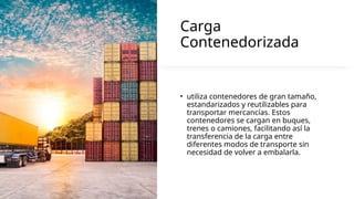 Carga
Contenedorizada
• utiliza contenedores de gran tamaño,
estandarizados y reutilizables para
transportar mercancías. Estos
contenedores se cargan en buques,
trenes o camiones, facilitando así la
transferencia de la carga entre
diferentes modos de transporte sin
necesidad de volver a embalarla.
 