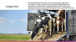 Carga viva
• El transporte de animales, ya sean mascotas, ganado o
animales salvajes, requiere de cuidados especiales para
garantizar su bienestar y seguridad durante el viaje. Este
proceso involucra una serie de regulaciones, procedimientos y
consideraciones logísticas.
 