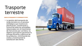 Trasporte
terrestre
• La gestión del transporte de
carga terrestre es un proceso
estratégico que involucra la
planificación, coordinación y
control de todas las actividades
relacionadas con el movimiento
de mercancías por carretera. Su
objetivo principal es garantizar la
entrega eficiente y oportuna de
los productos, minimizando los
costos y maximizando la
satisfacción del cliente.
 