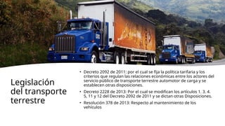 Legislación
del transporte
terrestre
• Decreto 2092 de 2011: por el cual se fija la política tarifaria y los
criterios que regulan las relaciones económicas entre los actores del
servicio público de transporte terrestre automotor de carga y se
establecen otras disposiciones.
• Decreto 2228 de 2013: Por el cual se modifican los artículos 1, 3, 4,
5, 11 y 12 del Decreto 2092 de 2011 y se dictan otras Disposiciones.
• Resolución 378 de 2013: Respecto al mantenimiento de los
vehículos
 