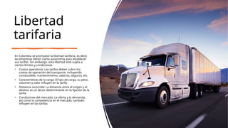 Libertad
tarifaria
En Colombia se promueve la libertad tarifaria, es decir,
las empresas tienen cierta autonomía para establecer
sus tarifas. Sin embargo, esta libertad está sujeta a
ciertos límites y condiciones.
• Costos operativos: Las tarifas deben cubrir los
costos de operación del transporte, incluyendo
combustible, mantenimiento, salarios, seguros, etc.
• Características de la carga: El tipo de carga, su peso,
volumen y valor influyen en la tarifa.
• Distancia recorrida: La distancia entre el origen y el
destino es un factor determinante en la fijación de la
tarifa.
• Condiciones del mercado: La oferta y la demanda,
así como la competencia en el mercado, también
influyen en las tarifas.
 
