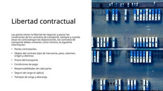 Libertad contractual
Las partes tienen la libertad de negociar y pactar las
condiciones de los contratos de transporte, siempre y cuando
estas no contravengan las disposiciones, los contratos de
transporte deben contener, como mínimo, la siguiente
información:
• Partes contratantes.
• Objeto del contrato (tipo de mercancía, peso, volumen,
origen y destino).
• Precio del transporte.
• Condiciones de pago.
• Responsabilidades de cada parte.
• Seguro de carga (si aplica).
• Tiempos de carga y descarga.
 
