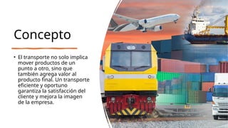 Concepto
• El transporte no solo implica
mover productos de un
punto a otro, sino que
también agrega valor al
producto final. Un transporte
eficiente y oportuno
garantiza la satisfacción del
cliente y mejora la imagen
de la empresa.
 