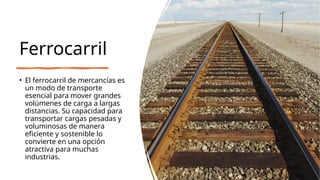 Ferrocarril
• El ferrocarril de mercancías es
un modo de transporte
esencial para mover grandes
volúmenes de carga a largas
distancias. Su capacidad para
transportar cargas pesadas y
voluminosas de manera
eficiente y sostenible lo
convierte en una opción
atractiva para muchas
industrias.
 