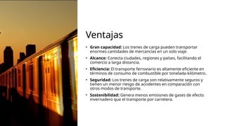 Ventajas
• Gran capacidad: Los trenes de carga pueden transportar
enormes cantidades de mercancías en un solo viaje.
• Alcance: Conecta ciudades, regiones y países, facilitando el
comercio a larga distancia.
• Eficiencia: El transporte ferroviario es altamente eficiente en
términos de consumo de combustible por tonelada-kilómetro.
• Seguridad: Los trenes de carga son relativamente seguros y
tienen un menor riesgo de accidentes en comparación con
otros modos de transporte.
• Sostenibilidad: Genera menos emisiones de gases de efecto
invernadero que el transporte por carretera.
 