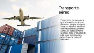 Transporte
aéreo
• Es un modo de transporte
que se caracteriza por su
velocidad y capacidad para
alcanzar destinos remotos
en tiempos relativamente
cortos. Es especialmente
utilizado para productos de
alto valor, perecederos,
urgentes o de pequeño
volumen.
 
