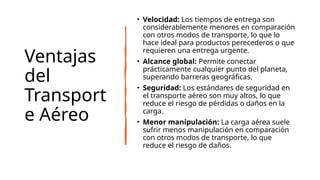 Ventajas
del
Transport
e Aéreo
• Velocidad: Los tiempos de entrega son
considerablemente menores en comparación
con otros modos de transporte, lo que lo
hace ideal para productos perecederos o que
requieren una entrega urgente.
• Alcance global: Permite conectar
prácticamente cualquier punto del planeta,
superando barreras geográficas.
• Seguridad: Los estándares de seguridad en
el transporte aéreo son muy altos, lo que
reduce el riesgo de pérdidas o daños en la
carga.
• Menor manipulación: La carga aérea suele
sufrir menos manipulación en comparación
con otros modos de transporte, lo que
reduce el riesgo de daños.
 