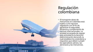 Regulación
colombiana
• El transporte aéreo de
mercancías en Colombia está
sujeto a una rigurosa
regulación con el fin de
garantizar la seguridad,
eficiencia y cumplimiento de
normas internacionales. La
entidad encargada de regular
esta actividad es la Aerocivil
(Administración Aerocivil), la
cual establece los estándares y
requisitos que deben cumplir
los operadores aéreos, las
aeronaves y las mercancías.
 