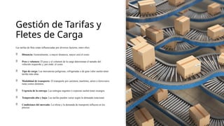 Gestión de Tarifas y
Fletes de Carga
Las tarifas de flete están influenciadas por diversos factores, entre ellos:
 Distancia: Generalmente, a mayor distancia, mayor será el costo.
 Peso y volumen: El peso y el volumen de la carga determinan el tamaño del
vehículo requerido y, por ende, el costo.
 Tipo de carga: Las mercancías peligrosas, refrigeradas o de gran valor suelen tener
tarifas más altas.
 Modalidad de transporte: El transporte por carretera, marítimo, aéreo o ferroviario
tiene costos distintos.
 Urgencia de la entrega: Las entregas urgentes o expresas suelen tener recargos.
 Temporada alta y baja: Las tarifas pueden variar según la demanda estacional.
 Condiciones del mercado: La oferta y la demanda de transporte influyen en los
precios.
 