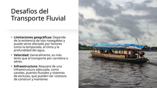 Desafíos del
Transporte Fluvial
• Limitaciones geográficas: Depende
de la existencia de vías navegables y
puede verse afectado por factores
como la temporada, el clima y la
profundidad del agua.
• Velocidad: Generalmente, es más
lento que el transporte por carretera o
aéreo.
• Infraestructura: Requiere de una
infraestructura adecuada, como
canales, puertos fluviales y sistemas
de esclusas, que pueden ser costosos
de construir y mantener.
 