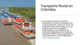 Transporte fluvial en
Colombia
• El transporte fluvial en Colombia
representa un modo de transporte con
un gran potencial, a pesar de no ser tan
explotado como otros modos. Con una
extensa red de ríos navegables,
especialmente en la Amazonía y la
cuenca del Magdalena, este medio de
transporte ofrece ventajas significativas,
tanto económicas como ambientales.
https://fluvicar.com.co/
 