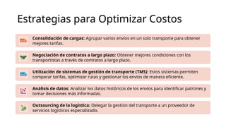 Estrategias para Optimizar Costos
Consolidación de cargas: Agrupar varios envíos en un solo transporte para obtener
mejores tarifas.
Negociación de contratos a largo plazo: Obtener mejores condiciones con los
transportistas a través de contratos a largo plazo.
Utilización de sistemas de gestión de transporte (TMS): Estos sistemas permiten
comparar tarifas, optimizar rutas y gestionar los envíos de manera eficiente.
Análisis de datos: Analizar los datos históricos de los envíos para identificar patrones y
tomar decisiones más informadas.
Outsourcing de la logística: Delegar la gestión del transporte a un proveedor de
servicios logísticos especializado.
 