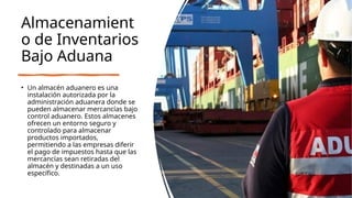 Almacenamient
o de Inventarios
Bajo Aduana
• Un almacén aduanero es una
instalación autorizada por la
administración aduanera donde se
pueden almacenar mercancías bajo
control aduanero. Estos almacenes
ofrecen un entorno seguro y
controlado para almacenar
productos importados,
permitiendo a las empresas diferir
el pago de impuestos hasta que las
mercancías sean retiradas del
almacén y destinadas a un uso
específico.
 