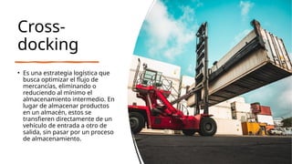 Cross-
docking
• Es una estrategia logística que
busca optimizar el flujo de
mercancías, eliminando o
reduciendo al mínimo el
almacenamiento intermedio. En
lugar de almacenar productos
en un almacén, estos se
transfieren directamente de un
vehículo de entrada a otro de
salida, sin pasar por un proceso
de almacenamiento.
 