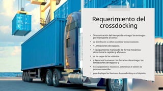 • Sincronización del tiempo de entrega: las entregas
por transporte al centro
• de distribución se deben coordinar minuciosamente.
• • Limitaciones de espacio.
• • Equipamiento manejado de forma mecánica:
determina la rapidez y eficiencia
• de las cargas de los vehículos.
• • Recursos humanos: los horarios de entrega, las
limitaciones de espacio y
• los equipamientos mecánicos, determinan el número de
personas requeridas
• para desplegar las funciones de crossdocking en el depósito
Requerimiento del
crossdocking
 
