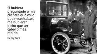Si hubiera
preguntado a mis
clientes qué es lo
que necesitaban,
me hubieran
dicho que un
caballo más
rápido.
Henry Ford
 