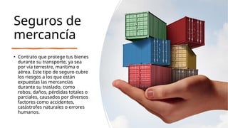 Seguros de
mercancía
• Contrato que protege tus bienes
durante su transporte, ya sea
por vía terrestre, marítima o
aérea. Este tipo de seguro cubre
los riesgos a los que están
expuestas las mercancías
durante su traslado, como
robos, daños, pérdidas totales o
parciales, causados por diversos
factores como accidentes,
catástrofes naturales o errores
humanos.
 