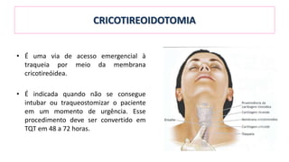CRICOTIREOIDOTOMIA
• É uma via de acesso emergencial à
traqueia por meio da membrana
cricotireóidea.
• É indicada quando não se consegue
intubar ou traqueostomizar o paciente
em um momento de urgência. Esse
procedimento deve ser convertido em
TQT em 48 a 72 horas.
 