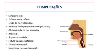COMPLICAÇÕES
• Sangramento;
• Enfisema subcutâneo
• Lesão do nervo laríngeo;
• Penetração da parede traqueal posterior;
• Obstrução da via por secreção;
• Infecção;
• Ruptura da artéria;
• Fístula traqueoesofágica;
• Dilatação traqueal;
• Isquemia e necrose traqueal.
 
