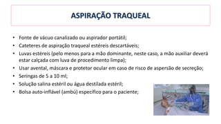 ASPIRAÇÃO TRAQUEAL
• Fonte de vácuo canalizado ou aspirador portátil;
• Cateteres de aspiração traqueal estéreis descartáveis;
• Luvas estéreis (pelo menos para a mão dominante, neste caso, a mão auxiliar deverá
estar calçada com luva de procedimento limpa);
• Usar avental, máscara e protetor ocular em caso de risco de aspersão de secreção;
• Seringas de 5 a 10 ml;
• Solução salina estéril ou água destilada estéril;
• Bolsa auto-inflável (ambú) específico para o paciente;
 