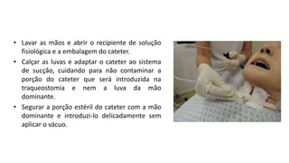 • Lavar as mãos e abrir o recipiente de solução
fisiológica e a embalagem do cateter.
• Calçar as luvas e adaptar o cateter ao sistema
de sucção, cuidando para não contaminar a
porção do cateter que será introduzida na
traqueostomia e nem a luva da mão
dominante.
• Segurar a porção estéril do cateter com a mão
dominante e introduzi-lo delicadamente sem
aplicar o vácuo.
 