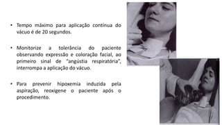 • Tempo máximo para aplicação contínua do
vácuo é de 20 segundos.
• Monitorize a tolerância do paciente
observando expressão e coloração facial, ao
primeiro sinal de “angústia respiratória”,
interrompa a aplicação do vácuo.
• Para prevenir hipoxemia induzida pela
aspiração, reoxigene o paciente após o
procedimento.
 