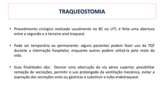 TRAQUEOSTOMIA
• Procedimento cirúrgico realizado usualmente no BC ou UTI, é feita uma abertura
entre o segundo e o terceiro anel traqueal.
• Pode ser temporária ou permanente: alguns pacientes podem fazer uso da TQT
durante a internação hospitalar, enquanto outros podem utilizá-la pelo resto da
vida.
• Suas finalidades são: Desviar uma obstrução da via aérea superior, possibilitar
remoção de secreções, permitir o uso prolongado da ventilação mecânica, evitar a
aspiração das secreções orais ou gástricas e substituir o tubo endotraqueal.
 