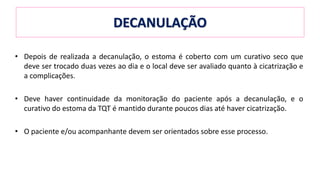 • Depois de realizada a decanulação, o estoma é coberto com um curativo seco que
deve ser trocado duas vezes ao dia e o local deve ser avaliado quanto à cicatrização e
a complicações.
• Deve haver continuidade da monitoração do paciente após a decanulação, e o
curativo do estoma da TQT é mantido durante poucos dias até haver cicatrização.
• O paciente e/ou acompanhante devem ser orientados sobre esse processo.
DECANULAÇÃO
 