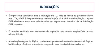 INDICAÇÕES
• É importante considerar que a indicação de TQT não se limita ao paciente crítico.
Nas UTIs, a TQT é frequentemente realizada após 14 a 21 dias de intubação traqueal
(TQT eletiva) e, em casos selecionados, no segundo ou terceiro dia de intubação
(TQT precoce).
• É também realizada em momentos de urgência para acesso respiratório de vias
aéreas difíceis.
• A realização segura da TQT no paciente exige conhecimento das técnicas cirúrgicas,
habilidade profissional e ambiente preparado para possíveis intercorrências.
 