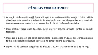 • A função do balonete (cuff) é permitir que a luz do traqueóstomo seja o único orifício
viável, ou seja, permitir a aplicação de ventilação com pressão positiva sem perda de
volume corrente e prevenir a broncoaspiração de secreção oral e gástrica.
• Para realizar essas duas funções, deve exercer alguma pressão contra a parede
traqueal.
• Para que o paciente não sofra complicações da mucosa traqueal ou broncoaspiração
torna-se necessário observar a pressão na parede lateral da traqueia.
• A pressão de perfusão sanguínea da mucosa traqueal situa-se entre 25 e 35 mmHg.
CÂNULAS COM BALONETE
 