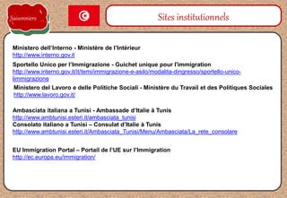 Sportello Unico per l’Immigrazione - Guichet unique pour l'immigration
http://www.interno.gov.it/it/temi/immigrazione-e-asilo/modalita-dingresso/sportello-unico-
limmigrazione
Sites institutionnels
Ministero dell’Interno - Ministère de l’Intérieur
http://www.interno.gov.it
Ambasciata italiana a Tunisi - Ambassade d’Italie à Tunis
http://www.ambtunisi.esteri.it/ambasciata_tunisi
Consolato italiano a Tunisi – Consulat d’Italie à Tunis
http://www.ambtunisi.esteri.it/Ambasciata_Tunisi/Menu/Ambasciata/La_rete_consolare
Ministero del Lavoro e delle Politiche Sociali - Ministère du Travail et des Politiques Sociales
http://www.lavoro.gov.it/
Saisonniers
EU Immigration Portal – Portail de l’UE sur l’Immigration
http://ec.europa.eu/immigration/
 