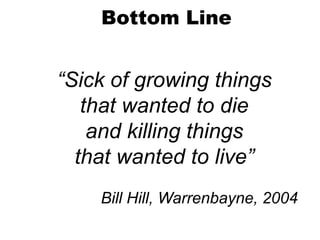 “Sick of growing things
that wanted to die
and killing things
that wanted to live”
Bill Hill, Warrenbayne, 2004
Bottom Line
 