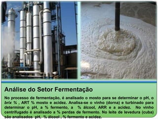 Análise do Setor Fermentação
No processo de fermentação, é analisado o mosto para se determinar o pH, o
brix % , ART % mosto e acidez. Analisa-se o vinho (dorna) e turbinado para
determinar o pH, a % fermento, a % álcool, ARR e a acidez. No vinho
centrifugado é analisado a % perdas de fermento. No leite de levedura (cuba)
são analisados pH, % álcool , % fermento e acidez.
 