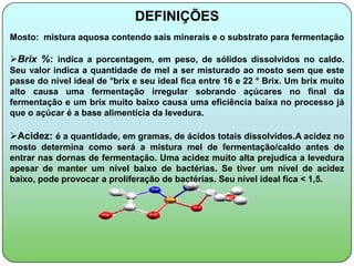 DEFINIÇÕES
Mosto: mistura aquosa contendo sais minerais e o substrato para fermentação

Brix %: indica a porcentagem, em peso, de sólidos dissolvidos no caldo.
Seu valor indica a quantidade de mel a ser misturado ao mosto sem que este
passe do nível ideal de °brix e seu ideal fica entre 16 e 22 ° Brix. Um brix muito
alto causa uma fermentação irregular sobrando açúcares no final da
fermentação e um brix muito baixo causa uma eficiência baixa no processo já
que o açúcar é a base alimentícia da levedura.

Acidez: é a quantidade, em gramas, de ácidos totais dissolvidos.A acidez no
mosto determina como será a mistura mel de fermentação/caldo antes de
entrar nas dornas de fermentação. Uma acidez muito alta prejudica a levedura
apesar de manter um nível baixo de bactérias. Se tiver um nível de acidez
baixo, pode provocar a proliferação de bactérias. Seu nível ideal fica < 1,5.
 