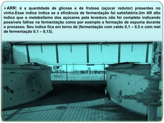 ARR: é a quantidade de glicose e de frutose (açúcar redutor) presentes no
vinho.Esse índice indica se a eficiência de fermentação foi satisfatória.Um AR alto
indica que o metabolismo dos açúcares pela levedura não foi completo indicando
possíveis falhas na fermentação como por exemplo a formação de espuma durante
o processo. Seu índice fica em torno de (fermentação com caldo 0,1 – 0,5 e com mel
de fermentação 0,1 – 0,13).
 